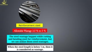 Reinforcement steel
AllowableWastage 3.5 % to 5 %
The steel wastage happen while cutting
and bending steel for reinforcement, but
we can utilize those steel wastages.
When the steel length is below 1 m, then it
is considered as wastage.
 