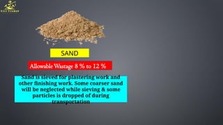 SAND
AllowableWastage 8 % to 12 %
Sand is sieved for plastering work and
other finishing work. Some coarser sand
will be neglected while sieving & some
particles is dropped of during
transportation
 