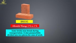 BRICKS
AllowableWastage 2 % to 3 %
Some bricks may break during
transportation. It also purposefully
divided into two pieces for ease of work.
 