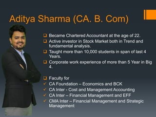 Aditya Sharma (CA. B. Com)
 Became Chartered Accountant at the age of 22.
 Active investor in Stock Market both in Trend and
fundamental analysis.
 Taught more than 10,000 students in span of last 4
Years.
 Corporate work experience of more than 5 Year in Big
4.
 Faculty for
 CA Foundation – Economics and BCK
 CA Inter - Cost and Management Accounting
 CA Inter – Financial Management and EFF
 CMA Inter – Financial Management and Strategic
Management
 