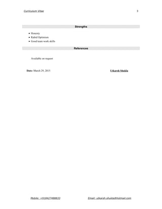 Curriculum Vitae
Strengths
• Honesty
• Rabid Optimism
• Good team work skills
References
Available on request
Date: March 29, 2015 Utkarsh Shukla
Mobile: +918427488833 Email: utkarsh.shukla@hotmail.com
3
 