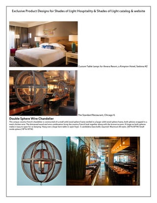 Exclusive Product Designs for Shades of Light Hospitality & Shades of Light catalog & website
Custom Table Lamps for Amara Resort, a Kimpton Hotel, Sedona AZ
The Standard Restaurant, Chicago IL
Double Sphere Wire Chandelier
This unique country French chandelier is constructed of a small solid wood sphere frame nestled in a larger solid wood sphere frame, both spheres wrapped in a
mesh chicken wire. The distressed wood and wire combination bring the country French look together along with the bronze accents. A hinge on both spheres
makes it easy to open for re-lamping. Hang over a large farm table or open foyer. 3 candelabra base bulbs required. Maximum 60 watts. (30"Hx30"W) Small
inside sphere (18"Hx18"W)
 