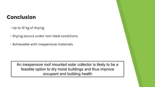 Conclusion
▸Up to 12 kg of drying
▸Drying occurs under non-ideal conditions
▸Achievable with inexpensive materials
An inexpensive roof mounted solar collector is likely to be a
feasible option to dry moist buildings and thus improve
occupant and building health
 