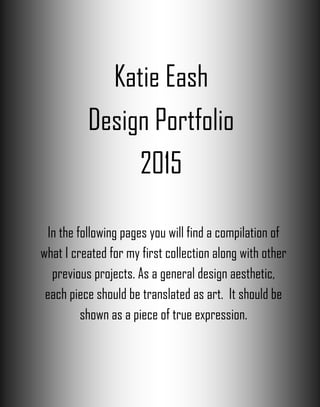 Katie Eash
Design Portfolio
2015
In the following pages you will find a compilation of
what I created for my first collection along with other
previous projects. As a general design aesthetic,
each piece should be translated as art. It should be
shown as a piece of true expression.
 