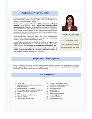 Duration: July 2011 – Till Date
Professional Profile and Value
Roshan Ann Sijin
Contact: 00971 50 9194289
Email: roshan.ann@gmail.com
Address: Mankhool, Bur Dubai
Versatile, accomplished inside sales professional offering more than 8
years’ experience with a reputed MNC, leading in distribution of
industrial valves and gaskets, globally.
Worked extensively in the Marine – MRO / International Projects
Division as a dynamic sales leader and customer-centric
professional, experienced in handling customer service in all aspects of
the sales activities from handling queries, order execution to dispatching
as per clients’ projects schedule. Expert at identifying client needs and
coordinating efforts to formulate tactical action plans to achieve results.
(mention some of the processes here)
Exceptionally good convincing power with solid communication,
interpersonal, decision-making, time management, multitasking,
analytical, organizational, and leadership skills..
Successfully completed an International Certification in Logistics and
Supply Chain Management and currently pursuing the study of the
Arabic language. Also, proficient in using ERP software and SAP MM.
Entrepreneurial worker proficient in handling jobs associated with
Inside Sales, Supply Chain & Operations, Customer Service &
Procurement being actively part of the job profile.
Areas of Expertise
 Inside Sales
 Specification Review, Product Selection &
Order Feasibility
 Order Execution & Follow Up
 Presenting, Negotiating and Closing Skills
 Building Alliances& Partnerships
 CRM
 Lead Qualification & Generation
 Solution Selling
 Teamwork & Collaboration
 Territory planning and layout
 Stock Planning & Management
 Continuous Improvement
 Strategic Planning
 Adaptability
 Problem Solving
 Powerful Presentations
 Preparing Quotations
 Technical Support
 Reviewing Contracts
Seeking a challenging and higher level position where I can apply my skills and offer my widespread expertise
towards supporting the objectives of an organization known for its industry-leading talent, unparalleled
portfolio and unmatched commitment to customer success.
Professional Career Objective
 