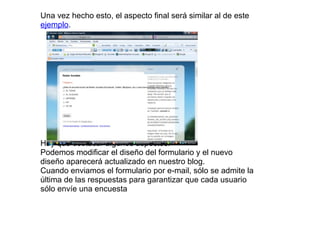 Una vez hecho esto, el aspecto final será similar al de este
ejemplo.
Hay que destacar algunos aspectos:
Podemos modificar el diseño del formulario y el nuevo
diseño aparecerá actualizado en nuestro blog.
Cuando enviamos el formulario por e-mail, sólo se admite la
última de las respuestas para garantizar que cada usuario
sólo envíe una encuesta
 