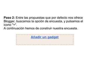 Paso 2: Entre las propuestas que por defecto nos ofrece
Blogger, buscamos la opción de encuesta, y pulsamos el
icono "+".
A continuación hemos de construir nuestra encuesta.
 