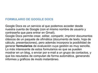 FORMULARIO DE GOOGLE DOCS
Google Docs es un servicio al que podemos acceder desde
nuestra cuenta de Google (con el mismo nombre de usuario y
contraseña que para entrar en Gmail).
Google Docs permite crear, editar, compartir, imprimir documentos
clásicos de un paquete de ofimática (documento de texto, hoja de
cálculo, presentaciones), pero además incorpora la posibilidad de
generar formularios de evaluación cuya gestión es muy sencilla.
Lo más interesante de estos formularios es que se pueden
mostrar en un blog, o enviar por e-mail a un grupo de contactos, y
que los resutados de computan de forma automática, generando
informes y gráficos de modo instantáneo.
 