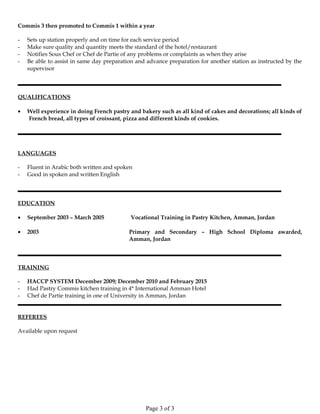 Commis 3 then promoted to Commis 1 within a year
- Sets up station properly and on time for each service period
- Make sure quality and quantity meets the standard of the hotel/restaurant
- Notifies Sous Chef or Chef de Partie of any problems or complaints as when they arise
- Be able to assist in same day preparation and advance preparation for another station as instructed by the
supervisor
QUALIFICATIONS
• Well experience in doing French pastry and bakery such as all kind of cakes and decorations; all kinds of
French bread, all types of croissant, pizza and different kinds of cookies.
LANGUAGES
- Fluent in Arabic both written and spoken
- Good in spoken and written English
EDUCATION
• September 2003 – March 2005 Vocational Training in Pastry Kitchen, Amman, Jordan
• 2003 Primary and Secondary – High School Diploma awarded,
Amman, Jordan
TRAINING
- HACCP SYSTEM December 2009; December 2010 and February 2015
- Had Pastry Commis kitchen training in 4* International Amman Hotel
- Chef de Partie training in one of University in Amman, Jordan
REFEREES
Available upon request
Page 3 of 3
 