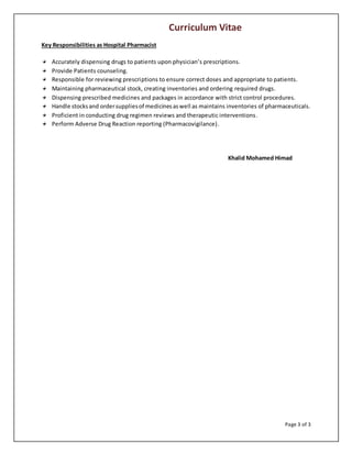 Curriculum Vitae
Page 3 of 3
Key Responsibilities as Hospital Pharmacist
Accurately dispensing drugs to patients upon physician’s prescriptions.
Provide Patients counseling.
Responsible for reviewing prescriptions to ensure correct doses and appropriate to patients.
Maintaining pharmaceutical stock, creating inventories and ordering required drugs.
Dispensing prescribed medicines and packages in accordance with strict control procedures.
Handle stocksand ordersuppliesof medicinesaswell as maintains inventories of pharmaceuticals.
Proficient in conducting drug regimen reviews and therapeutic interventions.
Perform Adverse Drug Reaction reporting (Pharmacovigilance).
Khalid Mohamed Himad
 