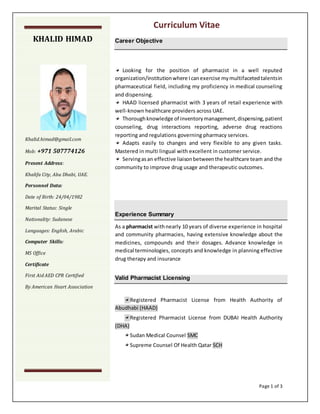 Curriculum Vitae
Page 1 of 3
Career Objective
Looking for the position of pharmacist in a well reputed
organization/institutionwhere Icanexercise mymultifacetedtalentsin
pharmaceutical field, including my proficiency in medical counseling
and dispensing.
HAAD licensed pharmacist with 3 years of retail experience with
well-known healthcare providers across UAE.
Thoroughknowledge of inventorymanagement,dispensing,patient
counseling, drug interactions reporting, adverse drug reactions
reporting and regulations governing pharmacy services.
Adapts easily to changes and very flexible to any given tasks.
Mastered in multi lingual with excellent in customer service.
Servingasan effective liaisonbetweenthe healthcare team and the
community to improve drug usage and therapeutic outcomes.
Experience Summary
As a pharmacist withnearly 10 years of diverse experience in hospital
and community pharmacies, having extensive knowledge about the
medicines, compounds and their dosages. Advance knowledge in
medical terminologies, concepts and knowledge in planning effective
drug therapy and insurance
Valid Pharmacist Licensing
Registered Pharmacist License from Health Authority of
Abudhabi (HAAD)
Registered Pharmacist License from DUBAI Health Authority
(DHA)
Sudan Medical Counsel SMC
Supreme Counsel Of Health Qatar SCH
KHALID HIMAD
Khalid.himad@gmail.com
Mob: +971 507774126
Present Address:
Khalifa City, Abu Dhabi, UAE.
Personnel Data:
Date of Birth: 24/04/1982
Marital Status: Single
Nationality: Sudanese
Languages: English, Arabic
Computer Skills:
MS Office
Certificate
First Aid AED CPR Certified
By American Heart Association
 