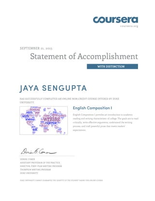 coursera.org
Statement of Accomplishment
WITH DISTINCTION
SEPTEMBER 21, 2015
JAYA SENGUPTA
HAS SUCCESSFULLY COMPLETED AN ONLINE NON-CREDIT COURSE OFFERED BY DUKE
UNIVERSITY.
English Composition I
English Composition I provides an introduction to academic
reading and writing characteristic of college. The goals are to read
critically, write effective arguments, understand the writing
process, and craft powerful prose that meets readers'
expectations.
DENISE COMER
ASSISTANT PROFESSOR OF THE PRACTICE
DIRECTOR, FIRST-YEAR WRITING PROGRAM
THOMPSON WRITING PROGRAM
DUKE UNIVERSITY
DUKE UNIVERSITY CANNOT GUARANTEE THE IDENTITY OF THE STUDENT TAKING THIS ONLINE COURSE.
 