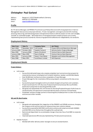 Christopher PaulGarland CV. Mobile: 0049(0) 15170059606. Email: cpgarland@hotmail.co.uk
Christopher Paul Garland
Address: Neugasse 1, 65527 Niederseelbach,Germany
Mobile: 0049 (0) 151 70059606
Email: cpgarland@hotmail.co.uk
Profile
An ITIL ServiceManager and PRINCE2 Practitioner qualified professional with strongexperience in Service
Management best practiceand project delivery. Proven management and organisational skillsinvolving
planning,measuring,and motivatingproject and operational teams to deliver project on time and in budget,
and SLAs to committed targets. With experience of managingmultiple complex projects concurrently,
implementing best practicestandards and ensuringoperational adherenceto independently set standards.
Employment History
Date From Date To Company Name Job Title(s)
April 2004 December 2015 intY Limited Project Officeand Operations Manager
January 2000 October 2003 Hewlett Packard Delivery Centre ProgramManager
May 1999 January 2000 Bank of Scotland Contract Service Desk Operator
January 1988 May 1999 Sears Clothing Contract Service Desk Operator
May 1991 January 1998 Severn Trent Water Helpdesk and Problem Management
May 1988 May 1991 Land Rover Limited Shift Operator
Employment Details
Project Delivery
 intY Limited
o Successfully delivered largescale,complex and global mail servicetransition projects for
corporate businesses includingbutnot limited to Vodafone, Autobar and IRIS Worldwide.
o Over 90.000 total mailbox transitionscompleted as ProjectManager.
o Project Manager for the installation of 90 varying network connections to 50 sites across
France.
o Successfully projectmanaged an entire pricebook change to US partners and customers.
o Project Coordinator for intY’s Business Productivity OnlineSuite(now MicrosoftO365)
Syndication and partner on-boardingwith Microsoft.
o Designed and implemented the intY Partner On-boardingPlaybook the goal of which was to
standardisethe intY operational and projectdelivery teams processes and overheads.
o Completed multiplestrategic partner on-boardingthat allowed partners to take intY products
and services to their markets.
ISO and ITIL Best Practice
 intY Limited
o Designed and implemented the integration of the PRINCE2 and SCRUM processes,changing
the company mind-set from technical releases to business solution releases.
o Successfully acquired theISO27001 certification and ensured complianceto both ISO9001
and ISO27001 across thebusiness throughoutthe auditperiods.
o Restructured department to accommodate change in business focus fromSME to corporate
customers.
o Improved operational efficiency by implementing ITIL best practiceprocesses.
 Hewlett Packard
o Worked with other delivery center managers to ensure standardization.
 