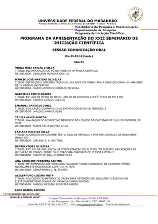 UNIVERSIDADE FEDERAL DO MARANHÃO 
Fundação Instituída nos termos da Lei nº 5.152, de 21/10/1966 – São Luís - Maranhão. 
Pró-Reitoria de Pesquisa e Pós-Graduação 
Departamento de Pesquisa 
Programa de Iniciação Científica 
PROGRAMA DA APRESENTAÇÃO DO XXII SEMINÁRIO DE 
"A Universidade que cresce com 
inovação e inclusão social" 
INICIAÇÃO CIENTÍFICA 
SESSÃO COMUNICAÇÃO ORAL 
Dia 25.10.10 (tarde) 
Sala 01 
VIRNA MAIA FARIAS E SILVA 
TITULO: INCORPORAÇÃO DO PÓ DE MADEIRA NA MASSA CERÂMICA 
ORIENTADOR: DENILSON MOREIRA SANTOS 
MÁRCIO JOSÉ MARTINS OLIVEIRA 
TITULO: DEFINIÇÃO E IMPLEMENTAÇÃO DE UMA REDE P2P ORIENTADA A SERVIÇOS PARA UM AMBIENTE 
DE TV DIGITAL INTERATIVA 
ORIENTADOR: MÁRIO ANTONIO MEIRELES TEIXEIRA 
GABRIELLE PINTO SOARES 
TITULO: ESTUDO AB INITIO DE NANOTUBO DE BN DOPADOS COM ÁTOMOS DE MO E MG 
ORIENTADOR: SILVETE CORADI GUERINI 
EMANUEL CARDOZO DINIZ 
TITULO: SIMULAÇÃO COMPUTACIONAL EM MONOCRISTAIS DE PB5GE3O11 
ORIENTADOR: WALDECI PARAGUASSU 
TÁDILA ALVES SANTOS 
TITULO: AVALIAÇÃO DO BIOADITIVO DERIVADO DO LÍQUIDO DA CASTANHA DE CAJU EM BIODISEL DE 
SOJA 
ORIENTADOR: MARTA CÉLIA DANTAS SILVA 
FABIANA MELO DA SILVA 
TITULO: ADSORÇÃO DO CORANTE TÊXTIL AZUL DE REMAZOL R POR PSEUDOCAULE DA BANANEIRA 
(MUSA SP) 
ORIENTADOR: SIRLANE A. A. SANTANA 
DENISE COSTA OLIVEIRA 
TITULO: ESTUDO DA INFLUÊNCIA DA CONCENTRAÇÃO DO ELETRÓLITO SUPORTE NAS REAÇÕES DE 
OXIDAÇÃO DE ETANOL SOBRE OS ELETROCATALISADORES DE PT3SN7 E PT3RH7 
ORIENTADOR: ISAIDE DE ARAUJO RODRIGUES 
ANA CAROLINE FERREIRA SANTOS 
TITULO: DETERMINAÇÃO DO HERBICIDA PARAQUAT SOBRE ELETRODOS DE CARBONO VÍTREO 
QUIMICAMENTE MODIFICADO COM HIST/NITSPC 
ORIENTADOR: SÔNIA MARIA C. N. TANAKA 
ALEXSANDRO LUCENA MOTA 
TITULO: APLICAÇÃO DO MÉTODO DE GREEN PARA OBTENÇÃO DE SOLUÇÕES CLÁSSICAS DO 
ELETROMAGNETISMO PLANAR DE MAXWELL-CHERN-SIMONS 
ORIENTADOR: MANOEL MESSIAS FERREIRA JUNIOR 
IGOR RAMOS CAMPOS 
Campus Universitário do Bacanga – Prédio CEB Velho 
Av. dos Portugueses, s/n - São Luís-MA - CEP: 65085-580 
Fone(98) 3301-8714 (98) 3301-8722 - Site: www.pppg.ufma.br/pibic - E-mail:pibic@ufma.br 
 