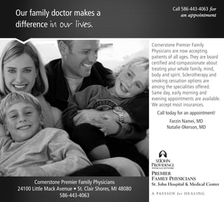 Call 586-443-4063 for
Our family doctor makes a                                                 an appointment

difference in our lives.

                                                        Cornerstone Premier Family
                                                        Physicians are now accepting
                                                        patients of all ages. They are board
                                                        certified and compassionate about
                                                        treating your whole family, mind,
                                                        body and spirit. Sclerotherapy and
                                                        smoking cessation options are
                                                        among the specialities offered.
                                                        Same day, early morning and
                                                        evening appointments are available.
                                                        We accept most insurances.
                                                           Call today for an appointment!
                                                                  Farzin Namei, MD
                                                                 Natalie Okerson, MD




       Cornerstone Premier Family Physicians
24100 Little Mack Avenue • St. Clair Shores, MI 48080
                                                        A PA S S I O N f o r H E A L I N G
                   586-443-4063
 