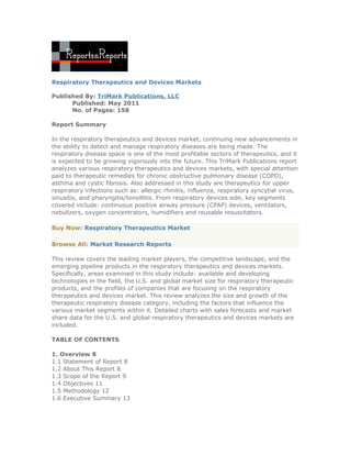 Respiratory Therapeutics and Devices Markets

Published By: TriMark Publications, LLC
      Published: May 2011
      No. of Pages: 158

Report Summary

In the respiratory therapeutics and devices market, continuing new advancements in
the ability to detect and manage respiratory diseases are being made. The
respiratory disease space is one of the most profitable sectors of therapeutics, and it
is expected to be growing vigorously into the future. This TriMark Publications report
analyzes various respiratory therapeutics and devices markets, with special attention
paid to therapeutic remedies for chronic obstructive pulmonary disease (COPD),
asthma and cystic fibrosis. Also addressed in this study are therapeutics for upper
respiratory infections such as: allergic rhinitis, influenza, respiratory syncytial virus,
sinusitis, and pharyngitis/tonsillitis. From respiratory devices side, key segments
covered include: continuous positive airway pressure (CPAP) devices, ventilators,
nebulizers, oxygen concentrators, humidifiers and reusable resuscitators.

Buy Now: Respiratory Therapeutics Market

Browse All: Market Research Reports

This review covers the leading market players, the competitive landscape, and the
emerging pipeline products in the respiratory therapeutics and devices markets.
Specifically, areas examined in this study include: available and developing
technologies in the field, the U.S. and global market size for respiratory therapeutic
products, and the profiles of companies that are focusing on the respiratory
therapeutics and devices market. This review analyzes the size and growth of the
therapeutic respiratory disease category, including the factors that influence the
various market segments within it. Detailed charts with sales forecasts and market
share data for the U.S. and global respiratory therapeutics and devices markets are
included.

TABLE OF CONTENTS

1. Overview 8
1.1 Statement of Report 8
1.2 About This Report 8
1.3 Scope of the Report 9
1.4 Objectives 11
1.5 Methodology 12
1.6 Executive Summary 13
 