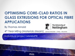 OPTIMISING CORE-CLAD RATIOS IN
GLASS EXTRUSIONS FOR OPTICAL FIBRE
APPLICATIONS
By Thomas Arnold
4th Year MEng (Materials stream)
Individual project MM4MPR
 