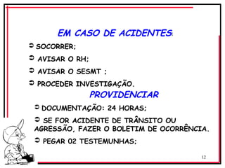 12
PROVIDENCIAR
 DOCUMENTAÇÃO: 24 HORAS;
 SE FOR ACIDENTE DE TRÂNSITO OU
AGRESSÃO, FAZER O BOLETIM DE OCORRÊNCIA.
 PEGAR 02 TESTEMUNHAS;
EM CASO DE ACIDENTES:
 SOCORRER;
 AVISAR O RH;
 AVISAR O SESMT ;
 PROCEDER INVESTIGAÇÃO.
 