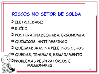 16
 ELETRICIDADE;
 RUÍDO;
 POSTURA INADEQUADA, ERGONOMIA;
 QUÍMICOS: ANTI RESPINGO;
 QUEIMADURAS NA PELE, NOS OLHOS
 QUEDAS, TRAUMAS, ESMAGAMENTO
PROBLEMAS RESPIRATÓRIOS E
PULMONARES
RISCOS NO SETOR DE SOLDA
 