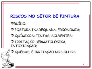20
RUÍDO;
 POSTURA INADEQUADA, ERGONOMIA;
 QUÍMICOS: TINTAS, SOLVENTES;
 IRRITAÇÃO DERMATOLÓGICA,
INTOXICAÇÃO;
 QUEDAS, E IRRITAÇÃO NOS OLHOS
RISCOS NO SETOR DE PINTURA
 