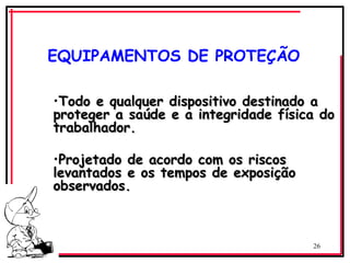 26
EQUIPAMENTOS DE PROTEÇÃO
•Todo e qualquer dispositivo destinado a
Todo e qualquer dispositivo destinado a
proteger a saúde e a integridade física do
proteger a saúde e a integridade física do
trabalhador.
trabalhador.
•Projetado de acordo com os riscos
Projetado de acordo com os riscos
levantados e os tempos de exposição
levantados e os tempos de exposição
observados.
observados.
 