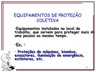 27
EQUIPAMENTOS DE PROTEÇÃO
COLETIVA
•Equipamentos instalados no local de
Equipamentos instalados no local de
trabalho, que servem para proteger mais de
trabalho, que servem para proteger mais de
uma pessoa ao mesmo tempo.
uma pessoa ao mesmo tempo.
•Ex.
Ex. :
:
• Proteções de máquinas, biombos,
Proteções de máquinas, biombos,
exaustores, iluminação de emergência,
exaustores, iluminação de emergência,
extintores, etc.
extintores, etc.
 