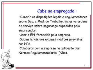 3
Cabe ao empregado :
•Cumprir as disposições legais e regulamentares
sobre Seg. e Med. do Trabalho, inclusive ordens
de serviço sobre segurança expedidas pelo
empregador.
•Usar o EPI fornecido pela empresa.
•Submeter-se aos exames médicos previstos
nas NRs.
•Colaborar com a empresa na aplicação das
Normas Regulamentadoras (NRs).
 