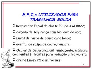30
E.P.I.s UTILIZADOS PARA
TRABALHOS SOLDA
 Respirador Facial da classe P2, da 3 M 8822;
 calçado de segurança com biqueira de aço;
 Luvas de raspa de couro cano longo;
 avental de raspa de couro,mangote ;
 Óculos de Segurança anti embaçante, máscara
com lentes filtrantes para radiação ultra violeta
 Creme Luvex 25 e uniformes.
 