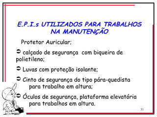 31
E.P.I.s UTILIZADOS PARA TRABALHOS
NA MANUTENÇÃO
Protetor Auricular;
 calçado de segurança com biqueira de
polietileno;
 Luvas com proteção isolante;
 Cinto de segurança do tipo pára-quedista
para trabalho em altura;
 Óculos de segurança, plataforma elevatória
para trabalhos em altura.
 