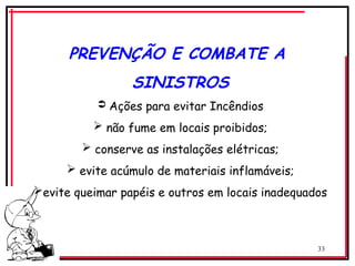 33
PREVENÇÃO E COMBATE A
SINISTROS
 Ações para evitar Incêndios
 não fume em locais proibidos;
 conserve as instalações elétricas;
 evite acúmulo de materiais inflamáveis;
evite queimar papéis e outros em locais inadequados
 