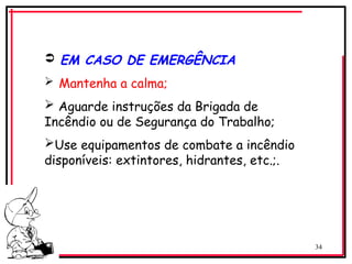 34
 EM CASO DE EMERGÊNCIA
 Mantenha a calma;
 Aguarde instruções da Brigada de
Incêndio ou de Segurança do Trabalho;
Use equipamentos de combate a incêndio
disponíveis: extintores, hidrantes, etc.;.
 
