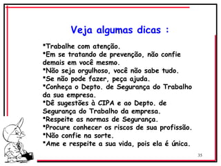 35
Veja algumas dicas :
Trabalhe com atenção.
Em se tratando de prevenção, não confie
demais em você mesmo.
Não seja orgulhoso, você não sabe tudo.
Se não pode fazer, peça ajuda.
Conheça o Depto. de Segurança do Trabalho
da sua empresa.
Dê sugestões à CIPA e ao Depto. de
Segurança do Trabalho da empresa.
Respeite as normas de Segurança.
Procure conhecer os riscos de sua profissão.
Não confie na sorte.
Ame e respeite a sua vida, pois ela é única.
 