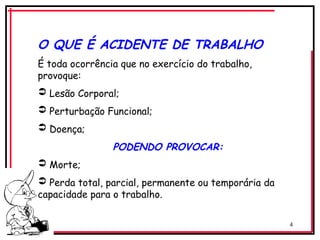 4
O QUE É ACIDENTE DE TRABALHO
É toda ocorrência que no exercício do trabalho,
provoque:
 Lesão Corporal;
 Perturbação Funcional;
 Doença;
PODENDO PROVOCAR:
 Morte;
 Perda total, parcial, permanente ou temporária da
capacidade para o trabalho.
 