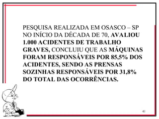 41
‘
PESQUISA REALIZADA EM OSASCO – SP
NO INÍCIO DA DÉCADA DE 70, AVALIOU
1.000 ACIDENTES DE TRABALHO
GRAVES, CONCLUIU QUE AS MÁQUINAS
FORAM RESPONSÁVEIS POR 85,5% DOS
ACIDENTES, SENDO AS PRENSAS
SOZINHAS RESPONSÁVEIS POR 31,8%
DO TOTAL DAS OCORRÊNCIAS.
 
