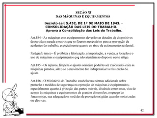 42
‘
SEÇÃO XI
DAS MÁQUINAS E EQUIPAMENTOS
Decreto Lei: 5.452, DE 1º DE MAIO DE 1943.
‑ ‑
CONSOLIDAÇÃO DAS LEIS DO TRABALHO.
Aprova a Consolidação das Leis do Trabalho.
Art.184 As máquinas e os equipamentos deverão ser dotados de dispositivos
‑
de partida e parada e outros que se fizerem necessários para a prevenção de
acidentes do trabalho, especialmente quanto ao risco de acionamento acidental.
Parágrafo único É proibida a fabricação, a importação, a venda, a locação e o
‑
uso de máquinas e equipamentos que não atendam ao disposto neste artigo.
Art.185 Os reparos, limpeza e ajustes somente poderão ser executados com as
‑
máquinas paradas, salvo se o movimento for indispensável a realização do
ajuste.
Art.186 O Ministério do Trabalho estabelecerá normas adicionais sobre
‑
proteção e medidas de segurança na operação de máquinas e equipamentos,
especialmente quanto à proteção das partes móveis, distância entre estas, vias de
acesso às máquinas e equipamentos de grandes dimensões, emprego de
ferramentas, sua adequação e medidas de proteção exigidas quando motorizadas
ou elétricas.
 