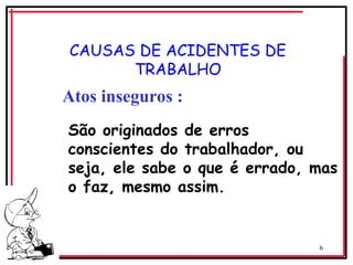 6
CAUSAS DE ACIDENTES DE
TRABALHO
Atos inseguros :
São originados de erros
conscientes do trabalhador, ou
seja, ele sabe o que é errado, mas
o faz, mesmo assim.
 