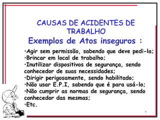 7
CAUSAS DE ACIDENTES DE
TRABALHO
Exemplos de Atos inseguros :
•Agir sem permissão, sabendo que deve pedi-la;
•Brincar em local de trabalho;
•Inutilizar dispositivos de segurança, sendo
conhecedor de suas necessidades;
•Dirigir perigosamente, sendo habilitado;
•Não usar E.P.I, sabendo que é para usá-lo;
•Não cumprir as normas de segurança, sendo
conhecedor das mesmas;
•Etc.
 