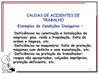 9
CAUSAS DE ACIDENTES DE
TRABALHO
Exemplos de Condições Inseguras :
•Deficiências na construção e instalações da
empresa: piso, ruído e trepidação, falta de
ordem e limpeza, etc.
•Deficiências no maquinário: falta de proteção,
máquinas com defeito e sem manutenção, etc.
•Deficiências na proteção do trabalhador:
roupas não apropriadas, calçados impróprios,
proteção deficiente, etc.
 