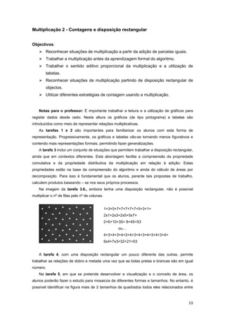 10
Multiplicação 2 - Contagens e disposição rectangular
Objectivos:
Reconhecer situações de multiplicação a partir da adição de parcelas iguais.
Trabalhar a multiplicação antes da aprendizagem formal do algoritmo.
Trabalhar o sentido aditivo proporcional da multiplicação e a utilização de
tabelas.
Reconhecer situações de multiplicação partindo de disposição rectangular de
objectos.
Utilizar diferentes estratégias de contagem usando a multiplicação.
Notas para o professor: É importante trabalhar a leitura e a utilização de gráficos para
registar dados desde cedo. Nesta altura os gráficos (de tipo pictograma) e tabelas são
introduzidos como meio de representar relações multiplicativas.
As tarefas 1 e 2 são importantes para familiarizar os alunos com esta forma de
representação. Progressivamente, os gráficos e tabelas vão-se tornando menos figurativos e
contendo mais representações formais, permitindo fazer generalizações.
A tarefa 3 inclui um conjunto de situações que permitem trabalhar a disposição rectangular,
ainda que em contextos diferentes. Esta abordagem facilita a compreensão da propriedade
comutativa e da propriedade distributiva da multiplicação em relação à adição: Estas
propriedades estão na base da compreensão do algoritmo e ainda do cálculo de áreas por
decomposição. Para isso é fundamental que os alunos, perante tais propostas de trabalho,
calculem produtos baseando – se nos seus próprios processos.
Na imagem da tarefa 3.6., embora tenha uma disposição rectangular, não é possível
multiplicar o nº de filas pelo nº de colunas.
1+3+5+7+7+7+7+7+5+3+1=
2x1+2x3+2x5+5x7=
2+6+10+35= 8+45=53
ou…
4+3+4+3+4+3+4+3+4+3+4+3+4+3+4=
8x4+7x3=32+21=53
A tarefa 4, com uma disposição rectangular um pouco diferente das outras, permite
trabalhar as relações de dobro e metade uma vez que as bolas pretas e brancas são em igual
número.
Na tarefa 5, em que se pretende desenvolver a visualização e o conceito de área, os
alunos poderão fazer o estudo para mosaicos de diferentes formas e tamanhos. No entanto, é
possível identificar na figura mais de 2 tamanhos de quadrados todos eles relacionados entre
 