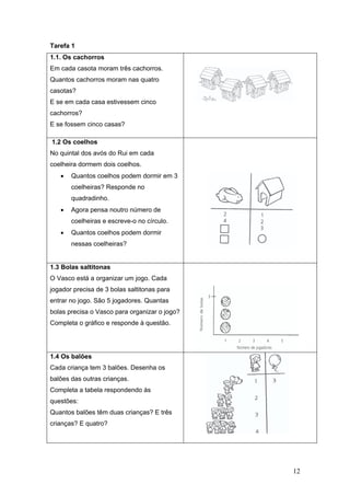 12
Tarefa 1
1.1. Os cachorros
Em cada casota moram três cachorros.
Quantos cachorros moram nas quatro
casotas?
E se em cada casa estivessem cinco
cachorros?
E se fossem cinco casas?
1.2 Os coelhos
No quintal dos avós do Rui em cada
coelheira dormem dois coelhos.
• Quantos coelhos podem dormir em 3
coelheiras? Responde no
quadradinho.
• Agora pensa noutro número de
coelheiras e escreve-o no círculo.
• Quantos coelhos podem dormir
nessas coelheiras?
1.3 Bolas saltitonas
O Vasco está a organizar um jogo. Cada
jogador precisa de 3 bolas saltitonas para
entrar no jogo. São 5 jogadores. Quantas
bolas precisa o Vasco para organizar o jogo?
Completa o gráfico e responde à questão.
1.4 Os balões
Cada criança tem 3 balões. Desenha os
balões das outras crianças.
Completa a tabela respondendo às
questões:
Quantos balões têm duas crianças? E três
crianças? E quatro?
 
