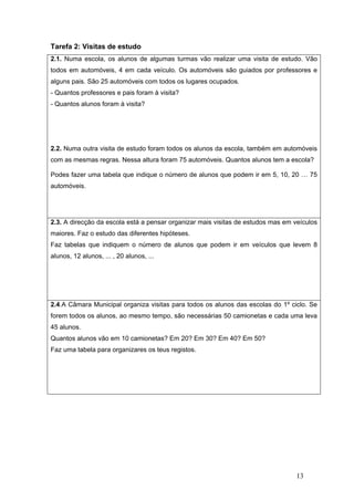 13
Tarefa 2: Visitas de estudo
2.1. Numa escola, os alunos de algumas turmas vão realizar uma visita de estudo. Vão
todos em automóveis, 4 em cada veículo. Os automóveis são guiados por professores e
alguns pais. São 25 automóveis com todos os lugares ocupados.
- Quantos professores e pais foram à visita?
- Quantos alunos foram à visita?
2.2. Numa outra visita de estudo foram todos os alunos da escola, também em automóveis
com as mesmas regras. Nessa altura foram 75 automóveis. Quantos alunos tem a escola?
Podes fazer uma tabela que indique o número de alunos que podem ir em 5, 10, 20 … 75
automóveis.
2.3. A direcção da escola está a pensar organizar mais visitas de estudos mas em veículos
maiores. Faz o estudo das diferentes hipóteses.
Faz tabelas que indiquem o número de alunos que podem ir em veículos que levem 8
alunos, 12 alunos, ... , 20 alunos, ...
2.4.A Câmara Municipal organiza visitas para todos os alunos das escolas do 1º ciclo. Se
forem todos os alunos, ao mesmo tempo, são necessárias 50 camionetas e cada uma leva
45 alunos.
Quantos alunos vão em 10 camionetas? Em 20? Em 30? Em 40? Em 50?
Faz uma tabela para organizares os teus registos.
 