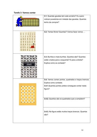 14
Tarefa 3: Vamos contar
3.1. Quantas gavetas tem este armário? Eu quero
colocar puxadores em metade das gavetas. Quantos
tenho de comprar?
3.2. Tantas flores! Quantas? Vamos fazer ramos …
3.3. Burritos e mais burritos. Quantos são? Quantos
estão virados para a esquerda? E para a direita?
Explica como os contaste?
3.4. Vamos contar pontos, quadrados e traços brancos.
Explica como contaste.
3.4.1.Quantos pontos pretos consegues contar nesta
figura?
3.4.2. Quantos são os quadrados que a compõem?
3.4.3. Na figura estão muitos traços brancos. Quantos
são?
 