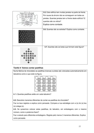 Tare
Num
tabul
4. 1.
4.2. D
Faz
(s) co
4.3.
núme
Faz o
como
efa 4: Vam
ma fábrica de
leiros como
Quantas pa
Descobre m
os teus reg
olega (s).
Se quiserm
ero, como o
o estudo pa
o pensaste.
mos contar
e chocolate
o o que está
astilhas est
maneiras dif
gistos e exp
mos coloca
o podemos
ara diferente
.
r pastilhas
es as pastilh
á na figura.
tão em cada
ferentes de
plica como p
ar estas pa
fazer?
es embalag
3.5. Este e
Por causa
janelas. Q
quantos sã
Explica co
3.6. Quant
3.7. Qua
s
has brancas
a tabuleiro?
contar as p
pensaste. C
astilhas, do
gens. Regis
edifício tem
da árvore n
uantas jane
ão os vidros
omo conta
tas são as e
antas são as
s e pretas s
?
pastilhas de
Compara a
o tabuleiro,
ta pelo men
muitas jane
não se cons
elas tem a f
s?
aste.
estrelas? Ex
s bolas que
são colocad
e chocolate?
tua estraté
, em emba
nos 3 mane
elas na par
seguem ver
frente deste
xplica como
e formam es
as automat
?
égia com a
alagens co
eiras diferen
15
te da frente
r todas as
e edifício? E
o contaste.
sta figura?
ticamente e
(s) do (s) te
m o mesm
ntes. Explica
e.
E
em
eu
mo
a
 
