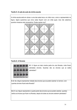 16
Tarefa 5- A sala de aula da minha escola
A minha escola está em obras e uma das salas levou um chão novo, como o representado na
figura. Agora queremos que cinco salas fiquem com um chão igual, mas não sabemos
quantos mosaicos são necessários. Podes ajudar-nos?
Tarefa 6: A floresta
6.1. A figura ao lado mostra parte de uma floresta, onde foram
plantadas árvores. Quantas são as árvores que já estão
plantadas?
6. 2. Se a figura representar metade das árvores que se podem plantar no terreno, com
quantas árvores ficará esta floresta?
6.3. E se a figura representar a quarta parte das árvores que se podem plantar, quantas
serão as árvores que ficam na floresta, depois de todas as árvores estarem plantadas?
 