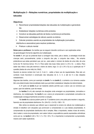 18
Multiplicação 3 – Relações numéricas, propriedades da multiplicação e
tabuadas
Objectivos:
Reconhecer propriedades/relações das tabuadas da multiplicação e generalizá-
las.
Estabelecer relações numéricas entre produtos.
Construir as tabuadas partindo de factos numéricos já conhecidos.
Desenvolver estratégias de cálculo usando os dobros.
Calcular produtos usando as propriedades da multiplicação (comutativa,
distributiva e associativa) para resolver problemas.
Praticar o cálculo mental
Notas para o professor: As tarefas que se seguem deverão continuar a ser exploradas antes
da aprendizagem formal do algoritmo da multiplicação.
Na tarefa 1, em que se pretende fazer a contagem das mãos, pés e dedos, a estratégia inicial das
crianças será, provavelmente, contar o conjunto dos pés, o conjunto das mãos… No entanto
pretende-se que estas percebam que, por ex., para saber o número de dedos de uma mão, de uma
turma de 16 meninos temos: 16 x 5. Para saber das duas mãos será 2 x (16 x 5) – o dobro. Para
saber das mãos e dos pés teremos o dobro do dobro, logo: 2 x (2 x (16 x 5)) ou o quádruplo da 1ª
questão (dedos de uma mão) 4x (16x5).
Quando os alunos contam de 2 em 2, 3 em 3… estão a fazer uso de regularidades. Eles são um
contexto muito favorável à construção das tabuadas do 2, 3, 4, e até do 5 e das relações
metade/dobro.
Algumas das tarefas, como por exemplo na tarefa 1 e na tarefa 2, o contexto e os números usados
têm uma determinada intencionalidade dado que permitem estabelecer relações de dobro/metade.
A 2ª parte da tarefa 2 por ser bastante aberta permite que o aluno use os números que
quiser, quer de cadeiras, quer de mesas.
As tarefas 3 e 4, são exemplo de situações onde emergem as propriedades, comutativa e
distributiva, da multiplicação. Na tarefa 3, se o aluno já compreender a propriedade comutativa da
multiplicação consegue facilmente encontrar a solução.
Na tarefa 4 os alunos podem partir do 1º problema como uma pista para resolver o segundo,
fazendo uso da propriedade distributiva. Ex: (24x15) + (1x15) = 360 + 15.
São vários os estudos que referem que o essencial no ensino do cálculo da multiplicação e
divisão é trabalhar com situações que promovam a compreensão e o uso destas propriedades. A
compreensão da propriedade distributiva não é simples. Mas o importante, nestes níveis de ensino,
não é saber o nome da propriedade, nem saber indicar a equivalência usando expressões aritméticas
como por ex. na tarefa 4: (24 x 15) + (1 x 15) = 25 x 15; o importante é compreender a propriedade,
mesmo sem saber explicitá-la.
 