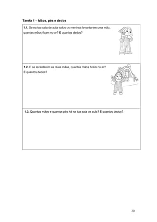 20
Tarefa 1 – Mãos, pés e dedos
1.1. Se na tua sala de aula todos os meninos levantarem uma mão,
quantas mãos ficam no ar? E quantos dedos?
1.2. E se levantarem as duas mãos, quantas mãos ficam no ar?
E quantos dedos?
1.3. Quantas mãos e quantos pés há na tua sala de aula? E quantos dedos?
 