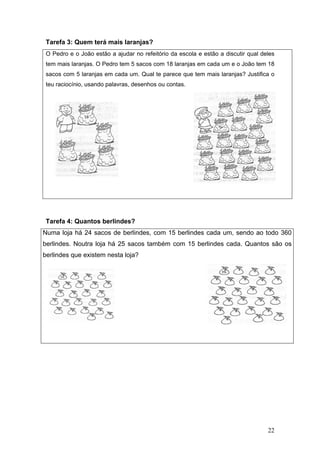 Tare
O Pe
tem m
saco
teu r
Tare
Numa
berlin
berlin
efa 3: Que
edro e o Jo
mais laranja
os com 5 la
aciocínio, u
efa 4: Qua
a loja há 2
ndes. Nout
ndes que e
em terá ma
oão estão a
as. O Pedro
ranjas em c
usando pala
antos berli
24 sacos d
tra loja há
xistem nes
ais laranja
a ajudar no
o tem 5 sac
cada um. Q
avras, desen
ndes?
de berlinde
25 sacos
sta loja?
as?
refeitório d
cos com 18
Qual te pare
nhos ou con
es, com 15
também c
da escola e
laranjas em
ece que tem
ntas.
5 berlindes
com 15 be
estão a dis
m cada um
m mais lara
s cada um
erlindes ca
scutir qual
e o João te
njas? Justif
m, sendo ao
ada. Quan
22
deles
em 18
fica o
o todo 360
tos são os
0
s
 