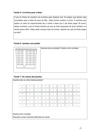 23
Tarefa 5: Livrinhos para a festa
Tarefa 6: Janelas num prédio
Tarefa 7: Os vidros das janelas
Quantos são os vidros destas janelas?
Explica como contaste.
Descobre outras maneiras diferentes de contar.
O pai do Pedro foi comprar uns livrinhos para oferecer aos 18 amigos que tinham sido
convidados para a festa de anos do filho. Cada livrinho custava 2 euros. A senhora que
estava na caixa do supermercado fez a conta e disse que o pai devia pagar 36 euros.
Nesse momento o pai do Pedro lembrou-se que se tinha esquecido de levar também um
livrinho para o filho. Voltou atrás e trouxe mais um livrinho. Quanto vai o pai do Pedro pagar
ao todo?
Quantas são as janelas? Explica como contaste.
 