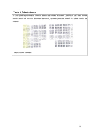 24
Tarefa 8: Sala de cinema
8. Esta figura representa as cadeiras da sala de cinema do Centro Comercial. Se a sala estiver
cheia e todas as pessoas estiverem sentadas, quantas pessoas podem ir a cada sessão de
cinema?
Explica como contaste.
 
