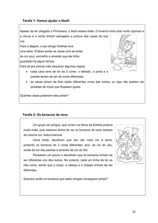 28
Tarefa 1: Vamos ajudar o Nodi!
Apesar de ter chegado a Primavera, o Nodi estava triste. O Inverno tinha sido muito rigoroso e
a chuva e o vento tinham estragado a pintura das casas da sua
rua.
Para o alegrar, o seu amigo Orelhas teve
uma ideia. Podiam pintar as casas com as tintas
de cor azul, vermelho e amarelo que ele tinha
guardado há algum tempo.
Para tal era preciso não esquecer algumas regras:
• cada casa teria de ter as 3 cores: o telhado, a porta e a
parede teriam de ser de cores diferentes;
• as casas teriam de ficar todas diferentes umas das outras, ou seja não podiam ser
pintadas de modo que ficassem iguais.
Quantas casas poderiam eles pintar?
Tarefa 2: Os bonecos de neve
Um grupo de amigos, que viviam na Serra da Estrela andava
muito triste, pois estavam fartos de ver os bonecos de neve sempre
da mesma cor: todos brancos.
Certa tarde, decidiram que iam dar mais cor à serra,
pintando os bonecos de 3 cores diferentes: azul, da cor do céu,
verde da cor das plantas e amarelo da cor do Sol.
Pensaram um pouco e decidiram que os bonecos tinham de
ser diferentes uns dos outros. No entanto, cada um tinha de ter as
três cores, sendo que o corpo, a cabeça e o chapéu tinham de ser
diferentes.
Quantos serão os bonecos que estes amigos conseguem pintar?
 